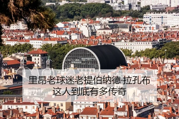 里昂老球迷老提伯纳德·拉孔布 这人到底有多传奇
