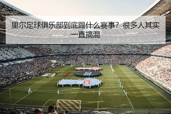 里尔足球俱乐部到底踢什么赛事？很多人其实一直搞混