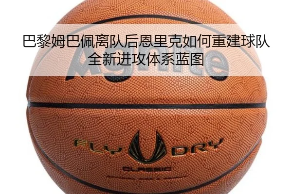 巴黎姆巴佩离队后恩里克如何重建球队全新进攻体系蓝图