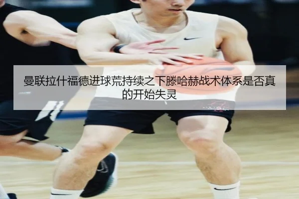 曼联拉什福德进球荒持续之下滕哈赫战术体系是否真的开始失灵