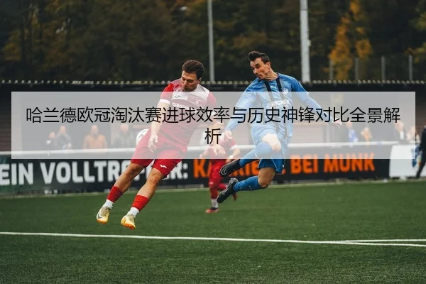 哈兰德欧冠淘汰赛进球效率与历史神锋对比全景解析