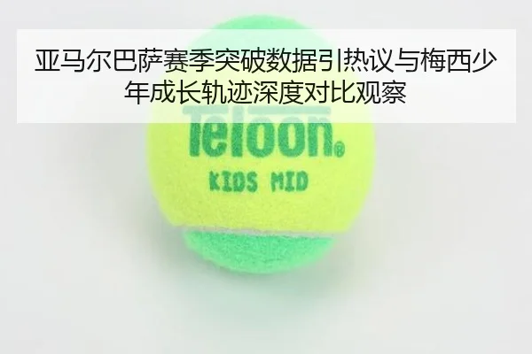 亚马尔巴萨赛季突破数据引热议与梅西少年成长轨迹深度对比观察