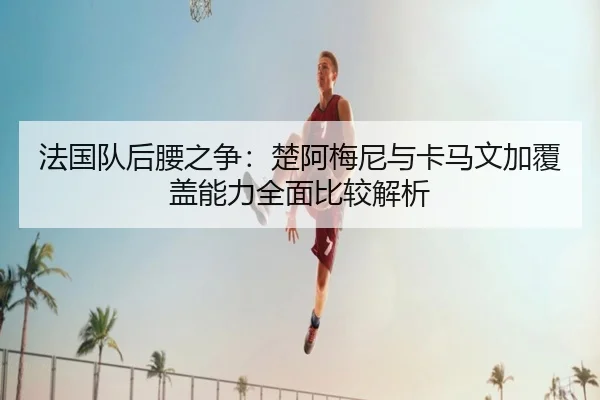 法国队后腰之争：楚阿梅尼与卡马文加覆盖能力全面比较解析