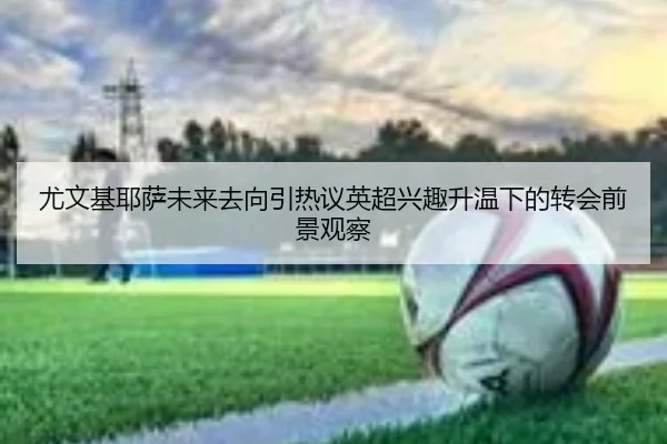 尤文基耶萨未来去向引热议英超兴趣升温下的转会前景观察