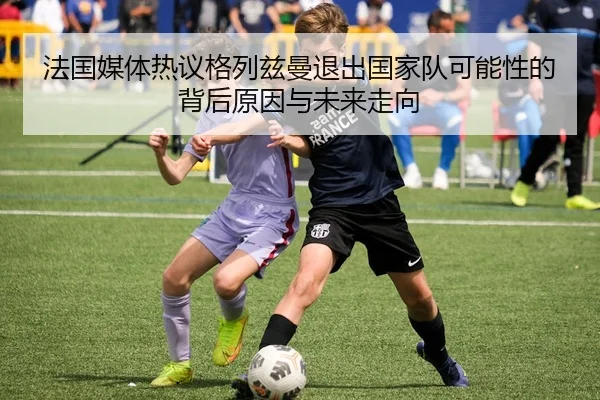 法国媒体热议格列兹曼退出国家队可能性的背后原因与未来走向