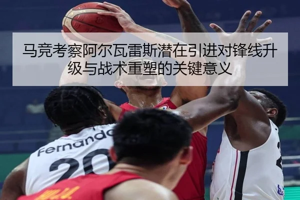 马竞考察阿尔瓦雷斯潜在引进对锋线升级与战术重塑的关键意义