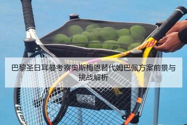 巴黎圣日耳曼考察奥斯梅恩替代姆巴佩方案前景与挑战解析