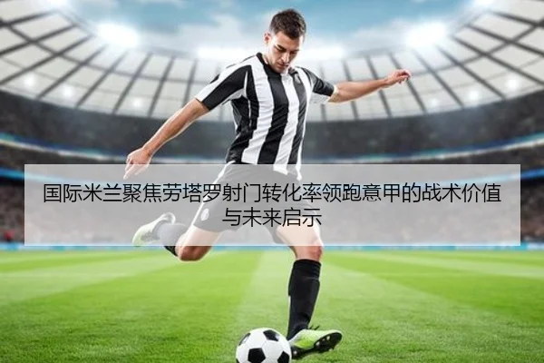 国际米兰聚焦劳塔罗射门转化率领跑意甲的战术价值与未来启示
