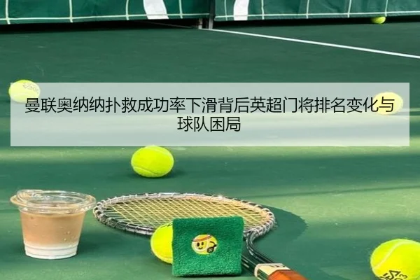曼联奥纳纳扑救成功率下滑背后英超门将排名变化与球队困局