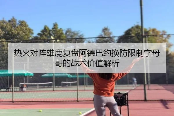 热火对阵雄鹿复盘阿德巴约换防限制字母哥的战术价值解析