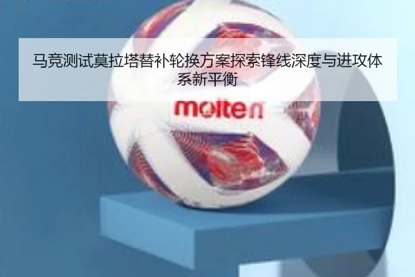 马竞测试莫拉塔替补轮换方案探索锋线深度与进攻体系新平衡