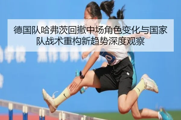 德国队哈弗茨回撤中场角色变化与国家队战术重构新趋势深度观察