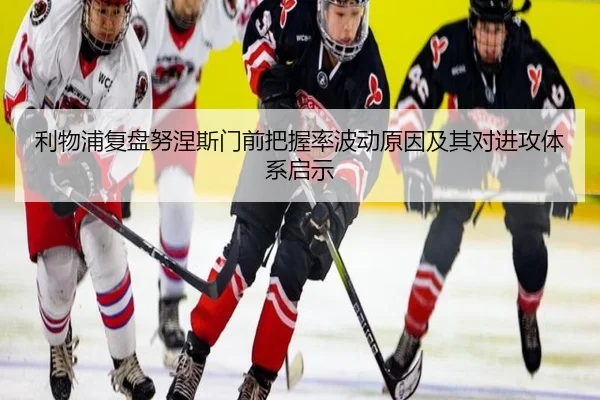 利物浦复盘努涅斯门前把握率波动原因及其对进攻体系启示