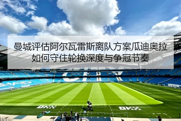 曼城评估阿尔瓦雷斯离队方案瓜迪奥拉如何守住轮换深度与争冠节奏